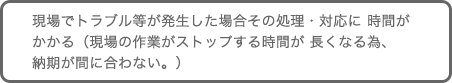 現場でトラブル等が発生した場合その処理・対応に 時間がかかる（現場の作業がストップする時間が 長くなる為、納期が間に合わない。）